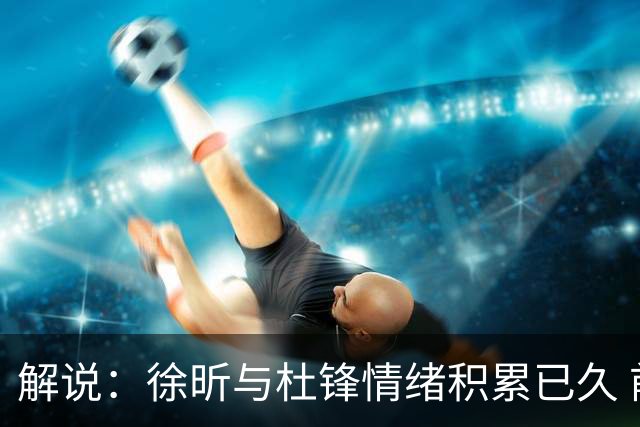 解说：徐昕与杜锋情绪积累已久 前者未来很难再真正回到广东队